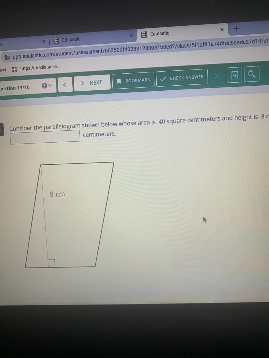 al
E Edulastic
E- Edulastic
a app.edulastic.com/student/assessment/60350dfd02831200081b0ed2/class/5f12f81a74dfde5aade27d14/ut.
ever https://media.aese..
uestion 13/16
> NEXT
A BOOKMARK
CHECK ANSWER
Consider the parallelogram shown below whose area is 40 square centimeters and height is 8 c
centimeters.
8 cm
