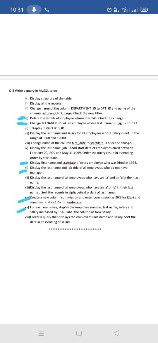 10:31
25
Q.2 Write a query in MYSQL to do
i) Display structure of the table.
ii) Display all the records
ii) Change name of the column DEPARTMENT_ID to DPT_ID and name of the
column last_name to l_name. Check the new titles.
iv) Delete the details of employee whose id is 143. Check the change.
Change MANAGER_ID of an employee whose last name is Higgins, to 124.
vi) Display distinct JOB_ID
vii) Display the last name and salary for all employees whose salary is not in the
range of 5000 and 12000.
viii) Change name of the column hire date to startdate. Check the change.
ix) Display the last name, job ID and start date of employees hired between
February 20,1999 and May 31,1999. Order the query result in ascending
order by start date.
Display first name and startdate of every employee who was hired in 1994.
xi) Display the last name and job title of all employees who do not have
manager.
xii) Display the last name of all employees who have an 'a' and an 'e'in their last
name.
xiii) Display the last name of all employees who have an 'a' or 'e' in their last
name. Sort the records in alphabetical orders of last name.
kinCreate a new column commission and enter commission as 20% for Eleni and
Jonathan and as 15% for Kimberely.
xv) For each employee, display the employee number, last name, salary and
salary increased by 15%. Label the column as New salary.
xvi) Create a query that displays the employee's last name and salary. Sort the
date in descending of salary.
