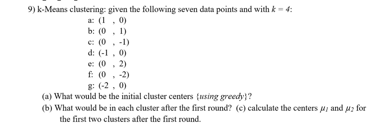 9) k-Means clustering: given the following seven data points and with k = 4:
0)
b: (0 , 1)
а: (1
c: (0 , -1)
d: (-1 , 0)
e: (0
2)
f: (0
, -2)
g: (-2 , 0)
(a) What would be the initial cluster centers {using greedy}?
(b) What would be in each cluster after the first round? (c) calculate the centers uį and uz for
the first two clusters after the first round.
