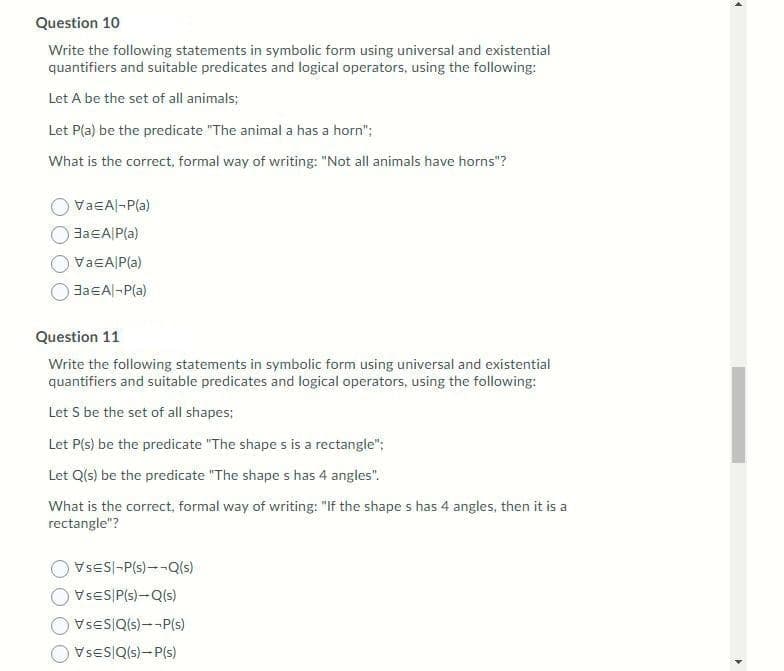 Question 10
Write the following statements in symbolic form using universal and existential
quantifiers and suitable predicates and logical operators, using the following:
Let A be the set of all animals;
Let P(a) be the predicate "The animal a has a horn";
What is the correct, formal way of writing: "Not all animals have horns"?
VaEAl-P(a)
JaEA|P(a)
VaEA P{a)
JaEAl-P(a)
Question 11
Write the following statements in symbolic form using universal and existential
quantifiers and suitable predicates and logical operators, using the following:
Let S be the set of all shapes;
Let P(s) be the predicate "The shape s is a rectangle";
Let Q(s) be the predicate "The shape s has 4 angles".
What is the correct, formal way of writing: "If the shape s has 4 angles, then it is a
rectangle"?
VSES|-P(s)--Q(s)
VSES P(s)-Q(s)
VSES|Q(s)--P(s)
VseS|Qls)-P(s)
