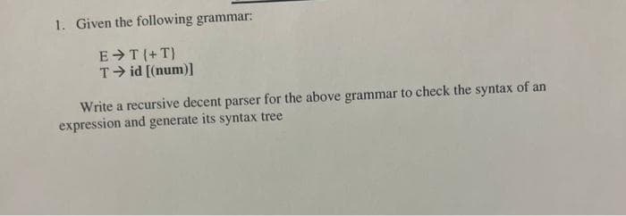 1. Given the following grammar:
E T(+T}
T id [(num)]
Write a recursive decent parser for the above grammar to check the syntax of an
expression and generate its syntax tree
