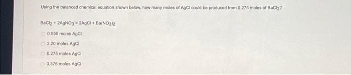Using the balanced chemical equation shown below, how many moles of AgCl could be produced from 0.275 moles of Bacl2?
Bacz + 2AGNO3 - 2A9CI + Ba(NO32
0.550 moles AgCi
2.20 moles AgCi
O0.275 moles AGCI
0.375 moles AgCI
