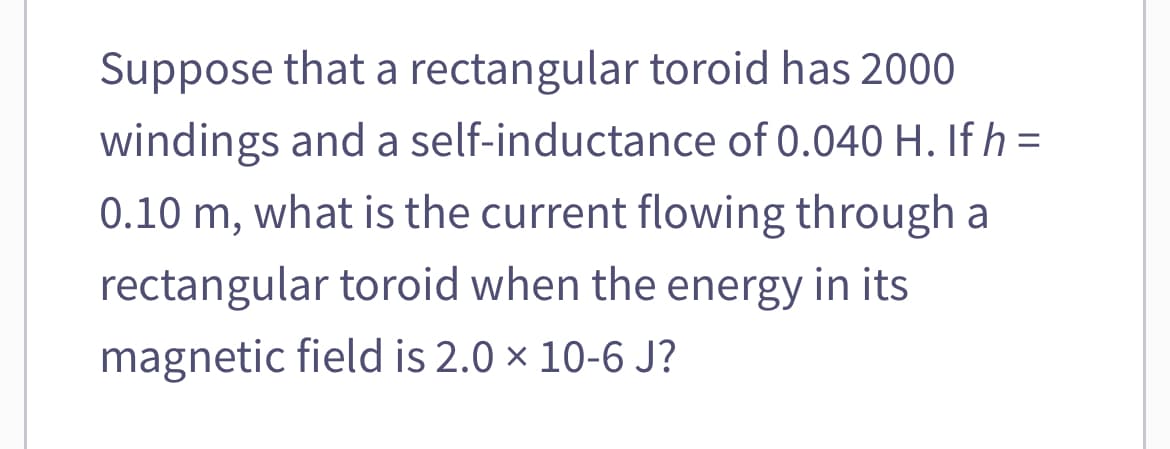 Suppose that a rectangular toroid has 2000
windings and a self-inductance of 0.040 H. If h =
0.10 m, what is the current flowing through a
rectangular toroid when the energy in its
magnetic field is 2.0 × 10-6 J?