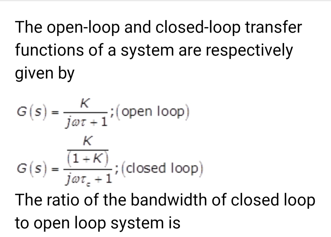 The open-loop and closed-loop transfer
functions of a system are respectively
given by
G(s)
K
jot + 1
-
G(s) =
; (open loop)
(1+K)
jot + 1
The ratio of the bandwidth of closed loop
to open loop system is
; (closed loop)