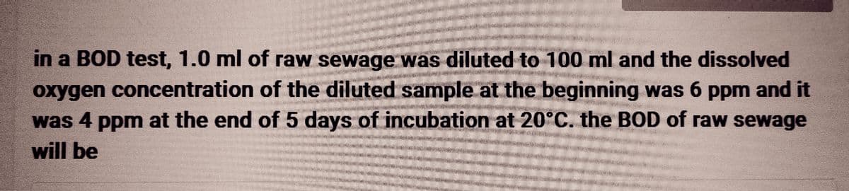 in a BOD test, 1.0 ml of raw sewage was diluted to 100 ml and the dissolved
oxygen concentration of the diluted sample at the beginning was 6 ppm and it
was 4 ppm at the end of 5 days of incubation at 20°C. the BOD of raw sewage
will be
25
