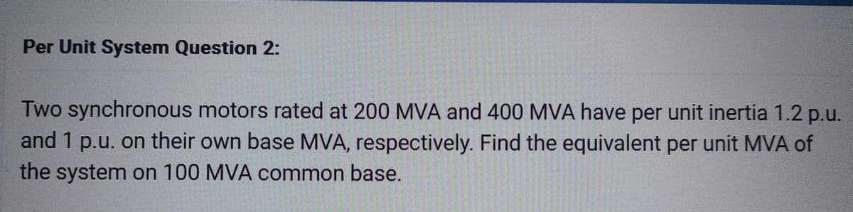 Per Unit System Question 2:
Two synchronous motors rated at 200 MVA and 400 MVA have per unit inertia 1.2 p.u.
and 1 p.u. on their own base MVA, respectively. Find the equivalent per unit MVA of
the system on 100 MVA common base.