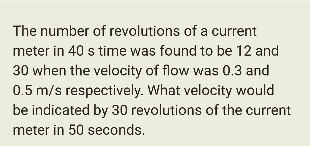 The number of revolutions of a current
meter in 40 s time was found to be 12 and
30 when the velocity of flow was 0.3 and
0.5 m/s respectively. What velocity would
be indicated by 30 revolutions of the current
meter in 50 seconds.