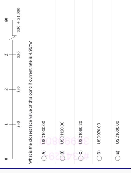 8628788#
OA)
B)
OC)
OD)
What is the closest face value of this bond if current rate is 4.95%?
OE)
1
$30
50856698
USD1030.00
USD1120.00
USD1060.20
USD970.00
2
USD1000.00
$30
3
$30
40
$30+ $1,000