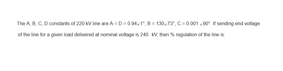 The A, B, C, D constants of 220 kV line are A = D = 0.94/1°, B = 130/73°, C = 0.001 90°. If sending end voltage
of the line for a given load delivered at nominal voltage is 240 kV, then % regulation of the line is: