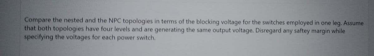 Compare the nested and the NPC topologies in terms of the blocking voltage for the switches employed in one leg. Assume
that both topologies have four levels and are generating the same output voltage. Disregard any saftey margin while
specifying the voltages for each power switch.