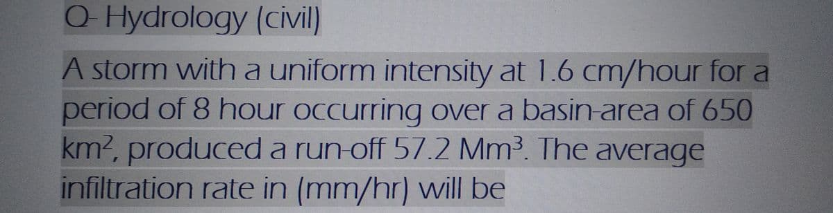 Q-Hydrology
(civil)
A storm with a uniform intensity at 1.6 cm/hour for a
period of 8 hour occurring over a basin-area of 650
km², produced a run-off 57.2 Mm³. The average
infiltration rate in (mm/hr) will be