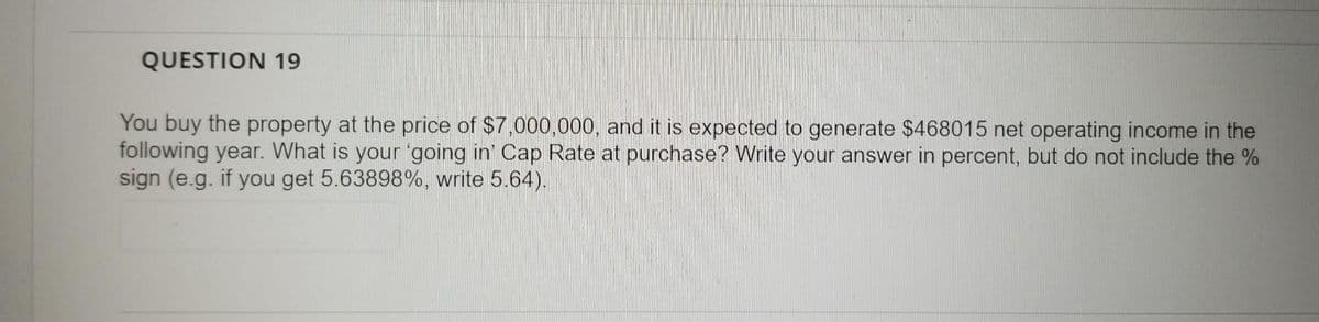 QUESTION 19
You buy the property at the price of $7,000,000, and it is expected to generate $468015 net operating income in the
following year. What is your 'going in' Cap Rate at purchase? Write your answer in percent, but do not include the %
sign (e.g. if you get 5.63898%, write 5.64).