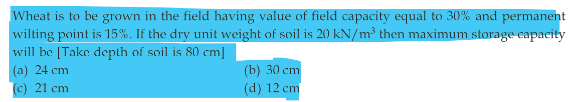 Wheat is to be grown in the field having value of field capacity equal to 30% and permanent
wilting point is 15%. If the dry unit weight of soil is 20 kN/m³ then maximum storage capacity
will be [Take depth of soil is 80 cm]
(a) 24 cm
(c) 21 cm
(b) 30 cm
(d) 12 cm