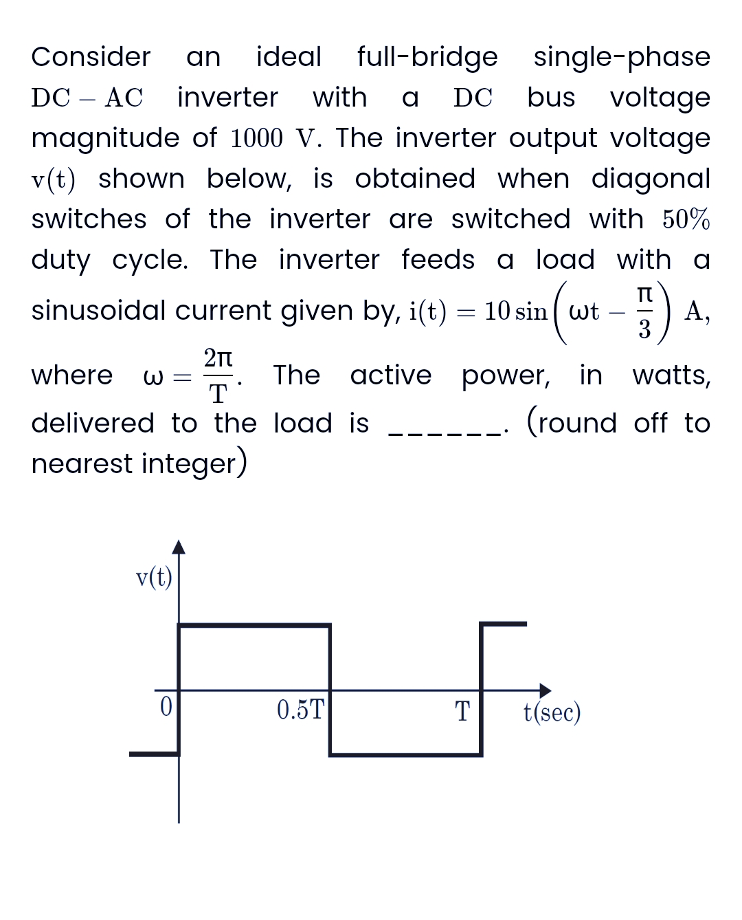 single-phase
Consider an ideal full-bridge
DC AC inverter with a DC bus voltage
magnitude of 1000 V. The inverter output voltage
v(t) shown below, is obtained when diagonal
switches of the inverter are switched with 50%
duty cycle. The inverter feeds a load with a
π
A,
3
sinusoidal current given by, i(t) = 10 sin
wt
2(w
2πT
T
delivered to the load is
nearest integer)
where ω =
v(t)
0
The active power, in watts,
(round off to
0.5T
T
t(sec)