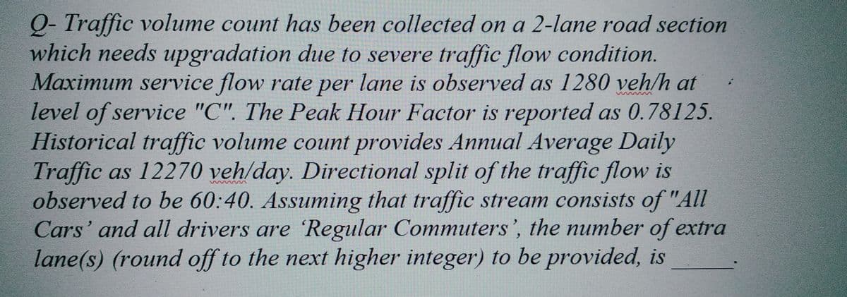 Q- Traffic volume count has been collected on a 2-lane road section
which needs upgradation due to severe traffic flow condition.
Maximum service flow rate per lane is observed as 1280 veh/h at
level of service "C". The Peak Hour Factor is reported as 0.78125.
Historical traffic volume count provides Annual Average Daily
Traffic as 12270 veh/day. Directional split of the traffic flow is
observed to be 60:40. Assuming that traffic stream consists of "All
Cars' and all drivers are Regular Commuters', the number of extra
lane(s) (round off to the next higher integer) to be provided, is