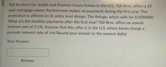 Toll Brothers Inc. builds and finances luxury homes in the U.S.. Toll Bros. offers a 29
year mortgage where the borrower makes no payments during the first year. The
promotion is offered on its entry level design, The Refuge, which sells for $1000000.
What are the monthly payments after the first year? Toll Bros. offers an annual
interest rate of 3.5%. Assume that this offer is in the U.S. where banks charge a
periodic interest rate of i/m. Round your answer to the nearest dollar.
Your Answer:
Answer