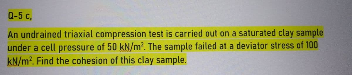 Q-5 c,
An undrained triaxial compression test is carried out on a saturated clay sample
under a cell pressure of 50 kN/m². The sample failed at a deviator stress of 100
kN/m². Find the cohesion of this clay sample.