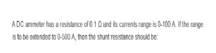 A DC ammeter has a resistance of 0.10 and its currents range is 0-100 A. If the range
is to be extended to 0-500 A, then the shunt resistance should be: