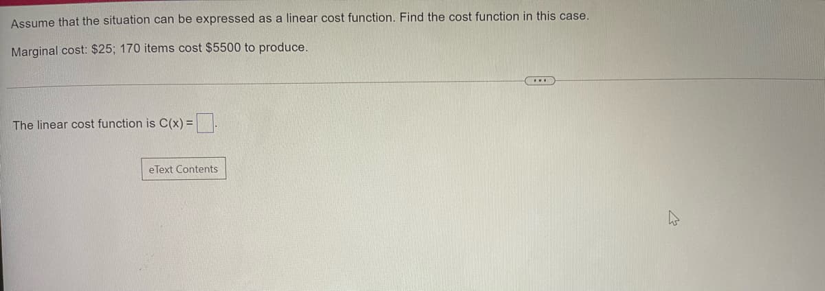 Assume that the situation can be expressed as a linear cost function. Find the cost function in this case.
Marginal cost: $25; 170 items cost $5500 to produce.
The linear cost function is C(x) =.
eText Contents
