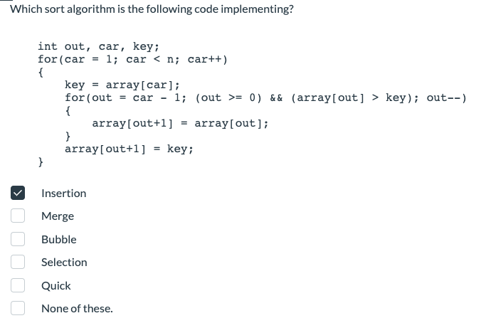 Which sort algorithm is the following code implementing?
int out, car, key;
for (car = 1; car < n; car++)
{
}
key = array[car];
for (out= car - 1; (out >= 0) && (array[out] > key); out--)
{
array[out+1] = array[out];
}
array[out+1] = key;
Insertion
Merge
Bubble
Selection
Quick
None of these.