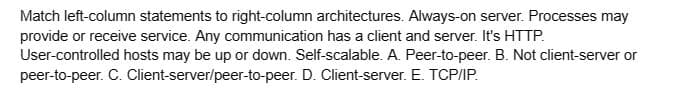 Match left-column statements to right-column architectures. Always-on server. Processes may
provide or receive service. Any communication has a client and server. It's HTTP.
User-controlled hosts may be up or down. Self-scalable. A. Peer-to-peer. B. Not client-server or
peer-to-peer. C. Client-server/peer-to-peer. D. Client-server. E. TCP/IP.