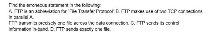 Find the erroneous statement in the following:
A. FTP is an abbreviation for "File Transfer Protocol" B. FTP makes use of two TCP connections
in parallel A.
FTP transmits precisely one file across the data connection. C. FTP sends its control
information in-band. D. FTP sends exactly one file.