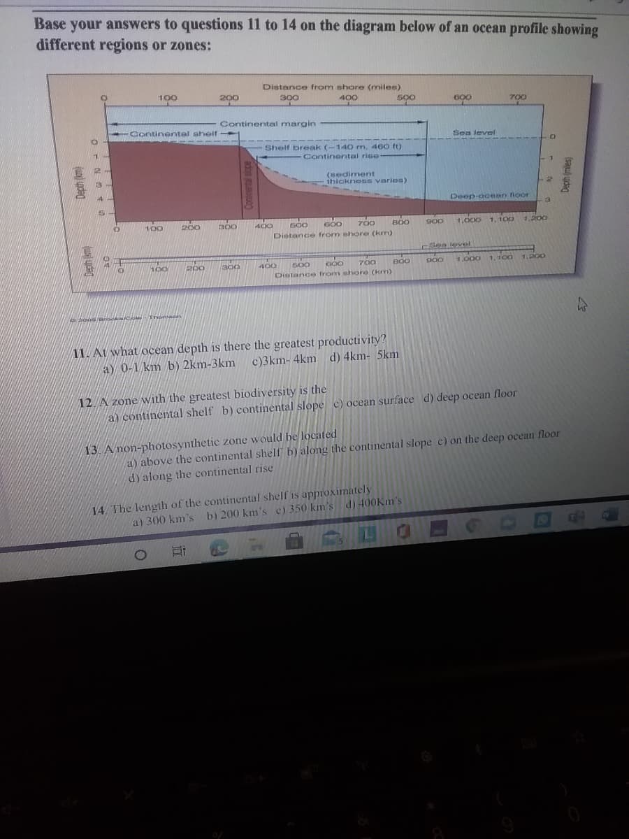 Base your answers to questions 11 to 14 on the diagram below of an ocean profile showing
different regions or zones:
Distance from shore (miles)
100
200
300
400
500
600
700
Continental margin
Continentel shelf
Sen levef
Shelf break (-140 m, 460 ft)
Continental rise
2
(sediment
thicknesG varies)
Deep-ooean floor
3
100
200
700
B00
1,000
1, 100
300
400
G00
900
4,200
Distance from ehore (km)
See level
200
BO0
1.000
1, 100 1.200
400
Distance from shore (km)
500
G00
700
11. At what ocean depth is there the greatest productivity?
a) 0-1 km b) 2km-3km
c)3km- 4km d) 4km- 5km
12. A zone with the greatest biodiversity is the
a) continental shelf b) continental slope c) ocean surface d) deep ocean floor
a) above the continental shelf b) along the continental slope e) on the deep ocean floor
d) along the continental rise
13. A non-photosynthetic zone would be located
14. The length of the continental shelf is approximately
a) 300 km's b) 200 km's c) 350 km's d) 400KM's
(sau) udag
