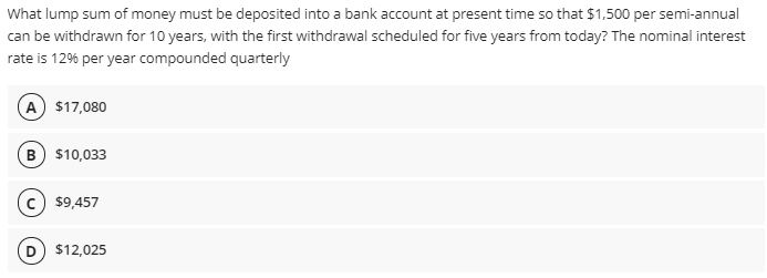 What lump sum of money must be deposited into a bank account at present time so that $1,500 per semi-annual
can be withdrawn for 10 years, with the first withdrawal scheduled for five years from today? The nominal interest
rate is 12% per year compounded quarterly
A $17,080
B $10,033
$9,457
D $12,025
