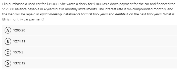 Elin purchased a used car for $15,000. She wrote a check for $3000 as a down payment for the car and financed the
$12,000 balance payable in 4 years but in monthly installments. The interest rate is 99% compounded monthly, and
the loan will be repaid in equal monthly instalments for first two years and double it on the next two years. What is
Elin's monthly car payment?
A $205.20
B) $274.11
$576.3
$372.12
