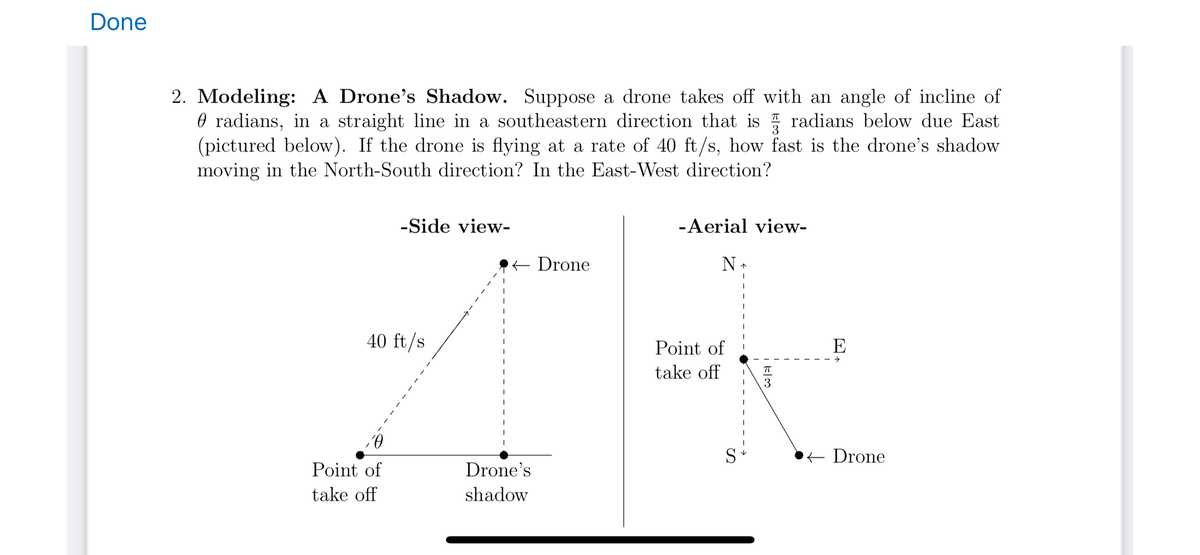 Done
2. Modeling: A Drone's Shadow. Suppose a drone takes off with an angle of incline of
radians, in a straight line in a southeastern direction that is radians below due East
(pictured below). If the drone is flying at a rate of 40 ft/s, how fast is the drone's shadow
moving in the North-South direction? In the East-West direction?
-Side view-
40 ft/s
,0
Point of
take off
I
← Drone
Drone's
shadow
-Aerial view-
N
Point of
take off
↑
1
1
لامت
E
→
← Drone