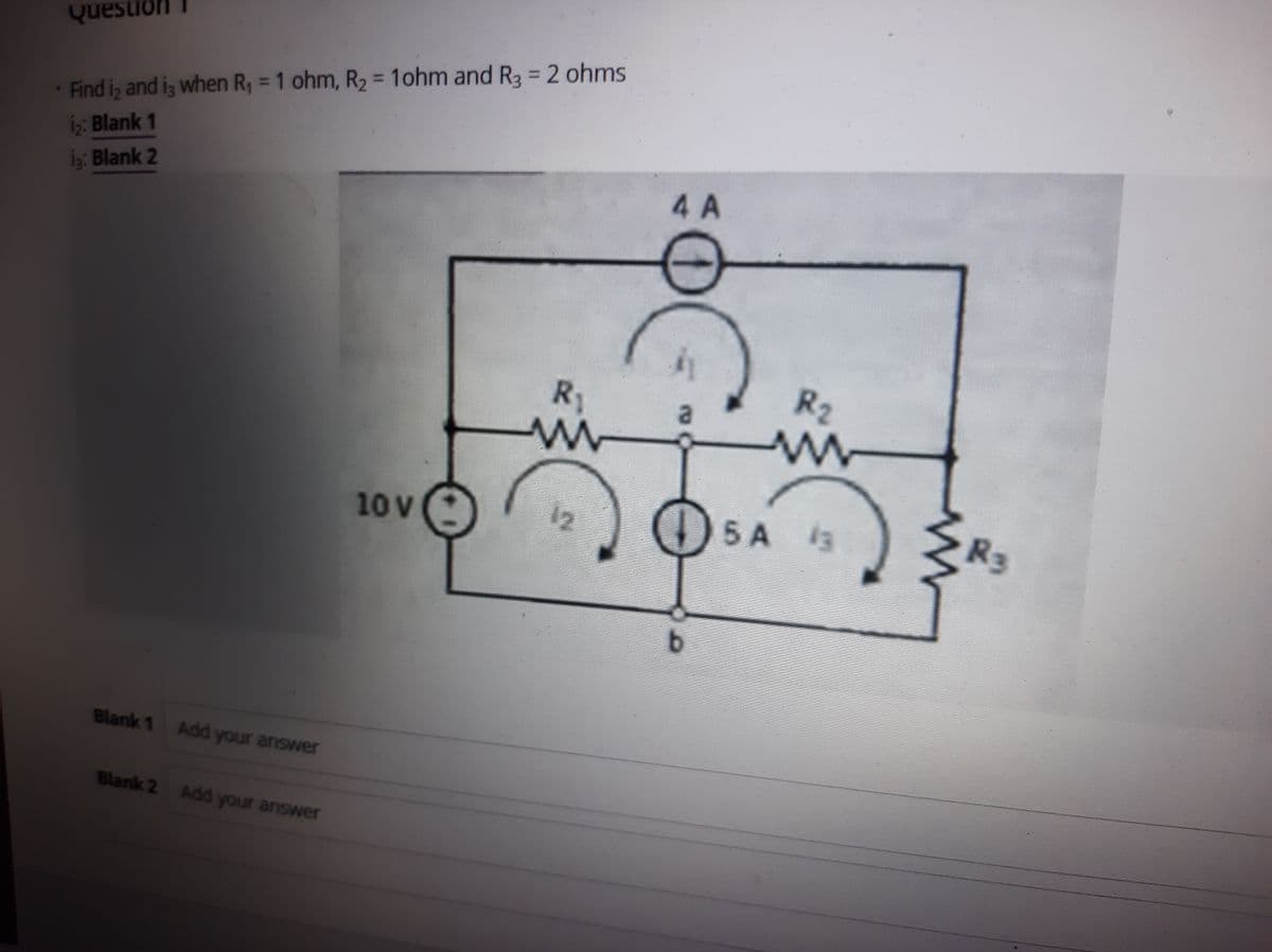 Questioni
%3D
%3D
Find iz and iz when R, = 1 ohm, R2 = 1ohm and R3 = 2 ohms
i;: Blank 1
İç: Blank 2
4 A
R1
R2
a
10V
12
5 A
13
R2
Blank 1 Add your answer
Blank 2 Add your answer
