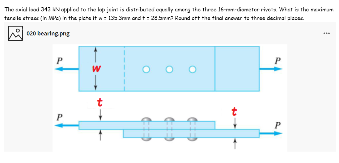 The axial load 343 kN applied to the lap joint is distributed equally among the three 16-mm-diameter rivets. What is the maximum
tensile stress (in MPa) in the plate if w = 135.3mm and t = 28.5mm? Round off the final answer to three decimal places.
020 bearing.png
...
t
t
P
P
