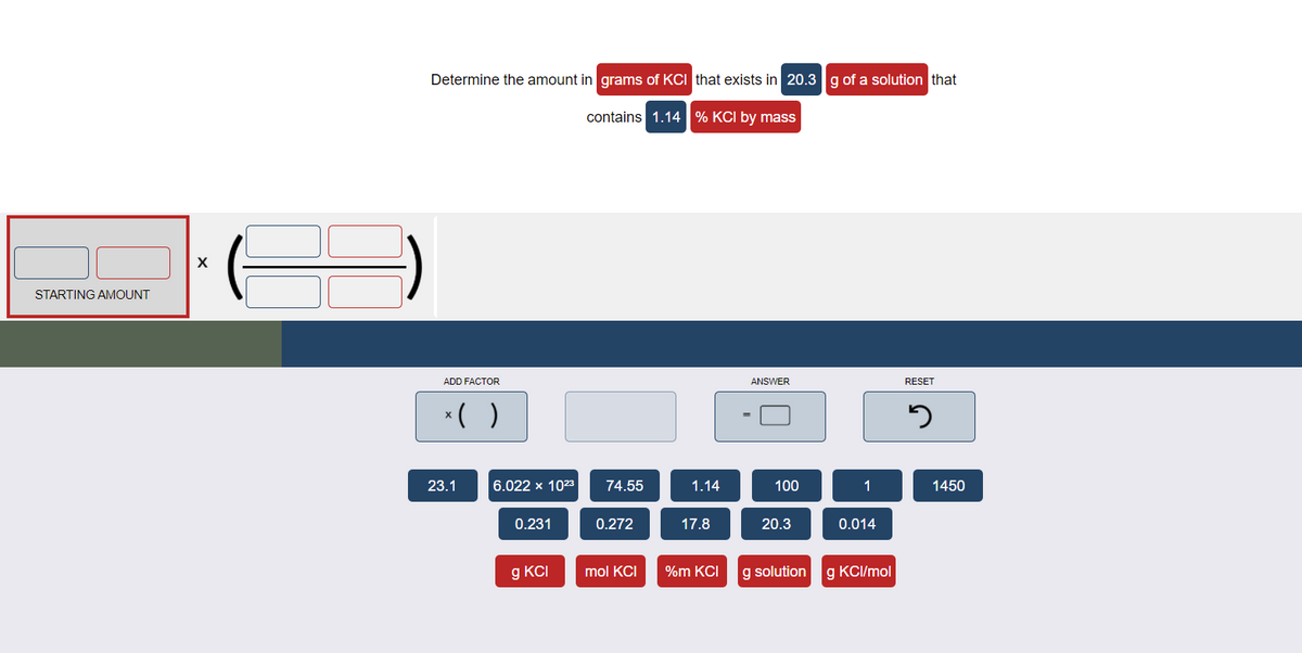 Determine the amount in grams of KCI that exists in 20.3 g of a solution that
contains 1.14 % KCI by mass
X
STARTING AMOUNT
ADD FACTOR
ANSWER
RESET
*( )
23.1
6.022 x 1023
74.55
1.14
100
1
1450
0.231
0.272
17.8
20.3
0.014
g KCI
mol KCI
%m KCI
g solution
g KCI/mol
