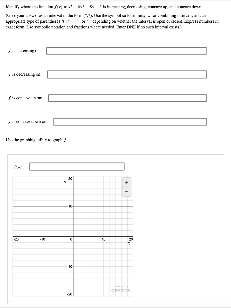 Identify where the function f(x) = x³ – 4x? + 8x + 1 is increasing, decreasing, concave up, and concave down.
(Give your answer as an interval in the form (*,*). Use the symbol o for infinity, U for combining intervals, and an
appropriate type of parentheses "(",")", "[", or "]" depending on whether the interval is open or closed. Express numbers in
exact form. Use symbolic notation and fractions where needed. Enter DNE if no such interval exists.)
f is increasing on:
f is decreasing on:
f is concave up on:
f is concave down on:
Use the graphing utility to graph f.
f(x) =
20
y
+
10
-20
-10
10
20
-10
powered by
Sousep
-20
