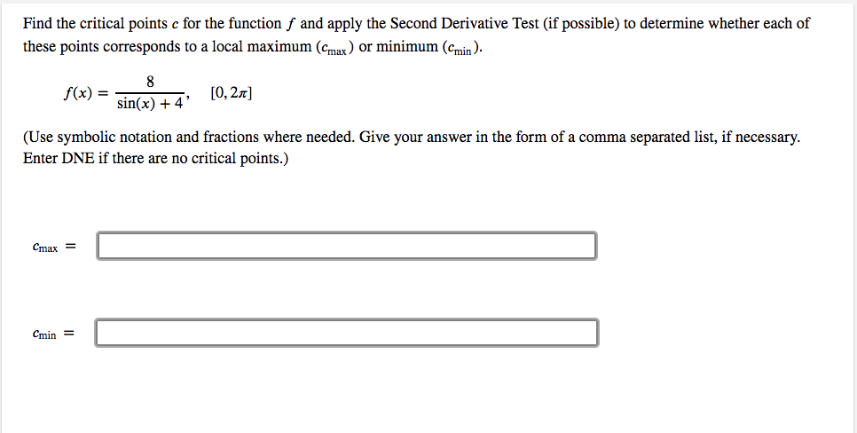 Find the critical points c for the function f and apply the Second Derivative Test (if possible) to determine whether each of
these points corresponds to a local maximum (cmax) or minimum (cmin ).
%3D
sin(x) + 4*
(Use symbolic notation and fractions where needed. Give your answer in the form of a comma separated list, if necessary.
Enter DNE if there are no critical points.)
Cmax =
Cmin =
