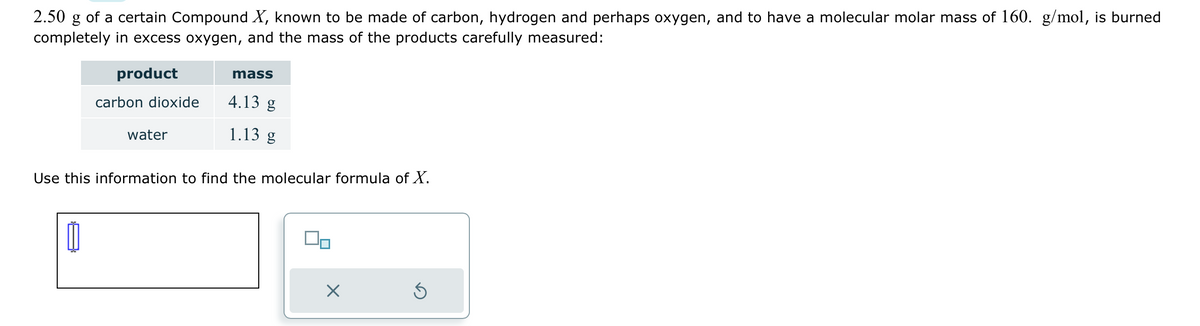 2.50 g of a certain Compound X, known to be made of carbon, hydrogen and perhaps oxygen, and to have a molecular molar mass of 160. g/mol, is burned
completely in excess oxygen, and the mass of the products carefully measured:
product
carbon dioxide
water
mass
4.13 g
1.13 g
Use this information to find the molecular formula of X.
40
X
Ś