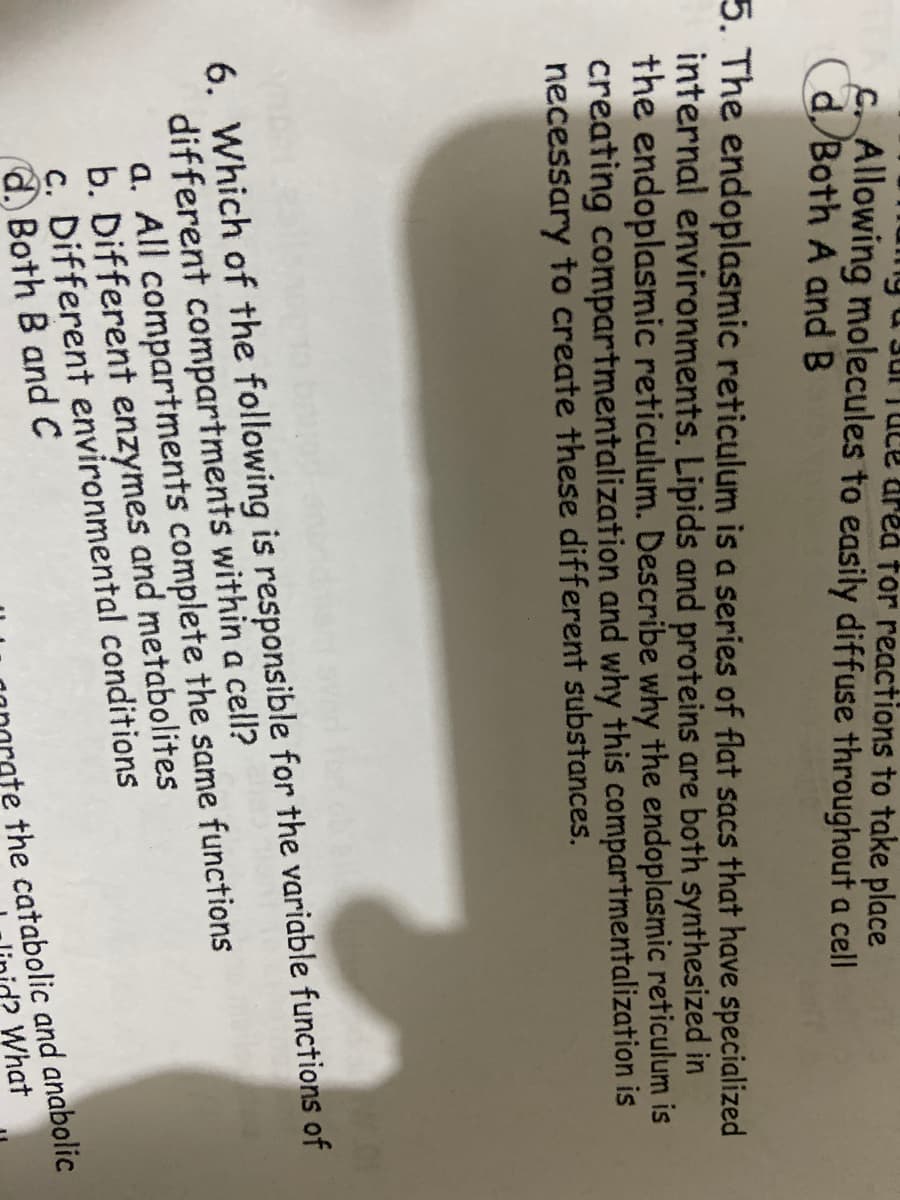 uTuce drea tor reactions to take place
C. Allowing molecules to easily diffuse throughout a cell
Cd/Both A and B
5. The endoplasmic reticulum is a series of flat sacs that have specialized
internal environments. Lipids and proteins are both synthesized in
the endoplasmic reticulum. Describe why the endoplasmic reticulum is
creating compartmentalization and why this compartmentalization is
necessary to create these different substances.
6. Which of the following is responsible for the variable functions of
different compartments within a cell?
a. All compartments complete the same functions
b. Different enzymes and metabolites
c. Different environmental conditions
d., Both B and C
the catabolic and anabolic
d? What

