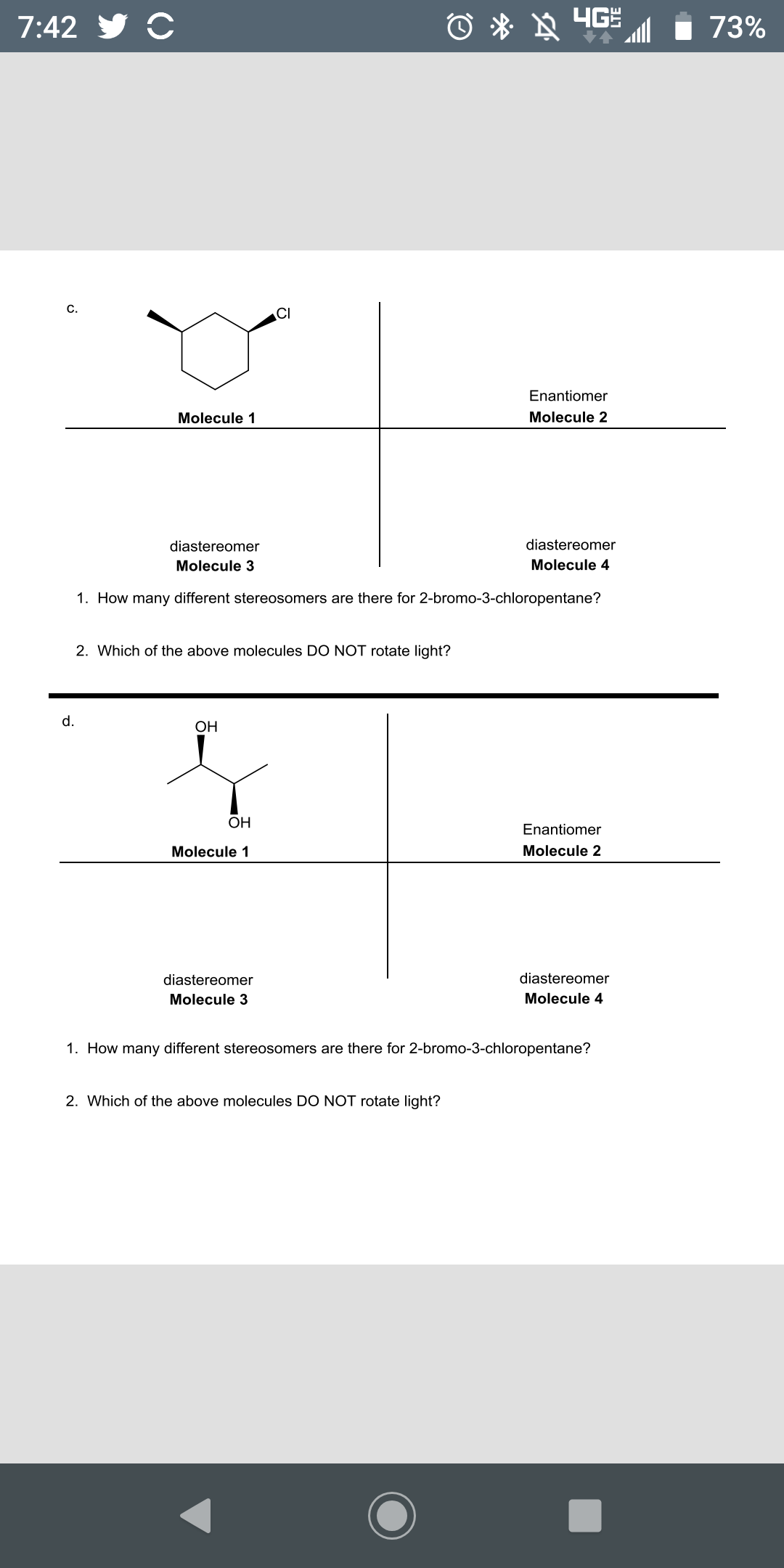 7:42 y C
Ô * » 4GE
73%
c.
CI
Enantiomer
Molecule 1
Molecule 2
diastereomer
diastereomer
Molecule 3
Molecule 4
1. How many different stereosomers are there for 2-bromo-3-chloropentane?
2. Which of the above molecules DO NOT rotate light?
d.
OH
OH
Enantiomer
Molecule 1
Molecule 2
diastereomer
diastereomer
Molecule 3
Molecule 4
1. How many different stereosomers are there for 2-bromo-3-chloropentane?
2. Which of the above molecules DO NOT rotate light?
