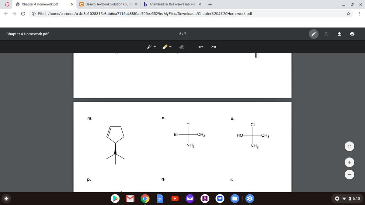 O Chapter 4 Homework.pdf
C Search Textbook Solutions | Che
b Answered: In this week's lab, we
+
O File | /home/chronos/u-4d8b1028315e3ab6ca7116e488f0ae700ee5529e/MyFiles/Downloads/Chapter%204%20Homework.pdf
Chapter 4 Homework.pdf
5/7
m.
n.
O.
H
of
Br
-CH3
Но
CH3
NH2
NH2
+
p.
q.
r.
• O 6:18
