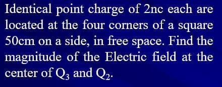 Identical point charge of 2nc each are
located at the four corners of a square
50cm on a side, in free space. Find the
magnitude of the Electric field at the
center of Q, and Q,.
