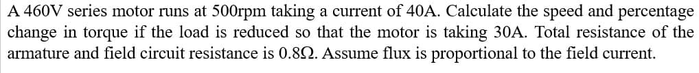 A 460V series motor runs at 500rpm taking a current of 40A. Calculate the speed and percentage
change in torque if the load is reduced so that the motor is taking 30A. Total resistance of the
armature and field circuit resistance is 0.82. Assume flux is proportional to the field current.
