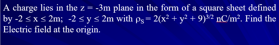 A charge lies in the z = -3m plane in the form of a square sheet defined
by -2 <x < 2m; -2 < y < 2m with pg= 2(x² + y² + 9)3/2 nC/m². Find the
Electric field at the origin.
