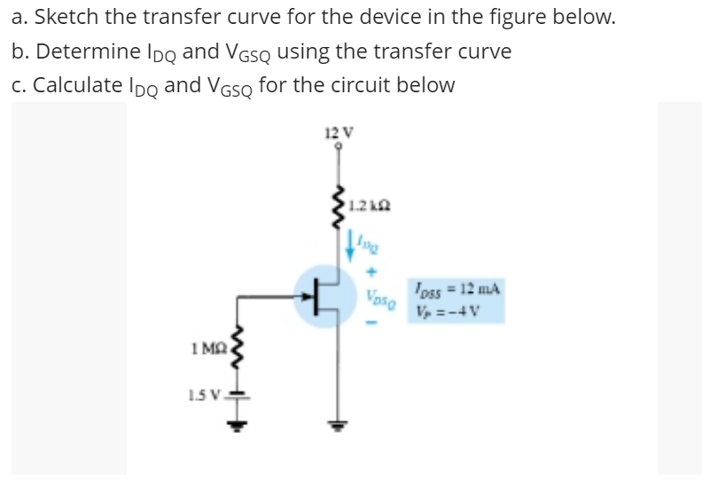 a. Sketch the transfer curve for the device in the figure below.
b. Determine IDg and VGSQ using the transfer curve
c. Calculate Ipo and VGSQ for the circuit below
12 V
1.2 ka
loss = 12 mA
Vaso
V =-4V
1 MA
1.5 V.
