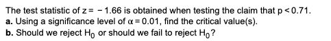 The test statistic of z= - 1.66 is obtained when testing the claim that p<0.71.
a. Using a significance level of a = 0.01, find the critical value(s).
b. Should we reject Họ or should we fail to reject Ho ?
