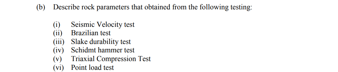 (b) Describe rock parameters that obtained from the following testing:
Seismic Velocity test
(i)
(ii) Brazilian test
(iii) Slake durability test
(iv) Schidmt hammer test
Triaxial Compression Test
(v)
(vi) Point load test
