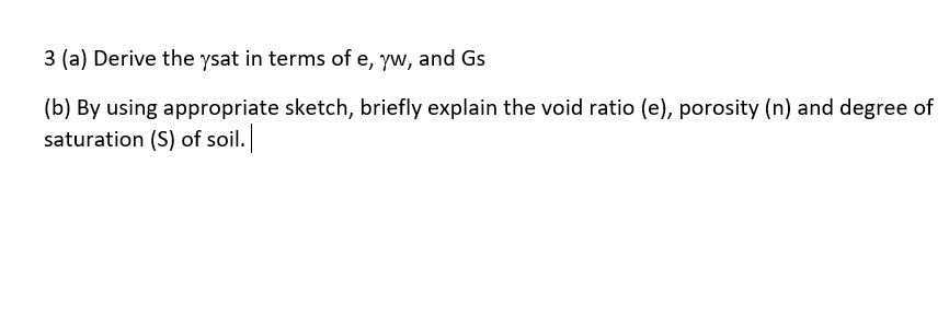 3 (a) Derive the ysat in terms of e, yw, and Gs
(b) By using appropriate sketch, briefly explain the void ratio (e), porosity (n) and degree of
saturation (S) of soil.
