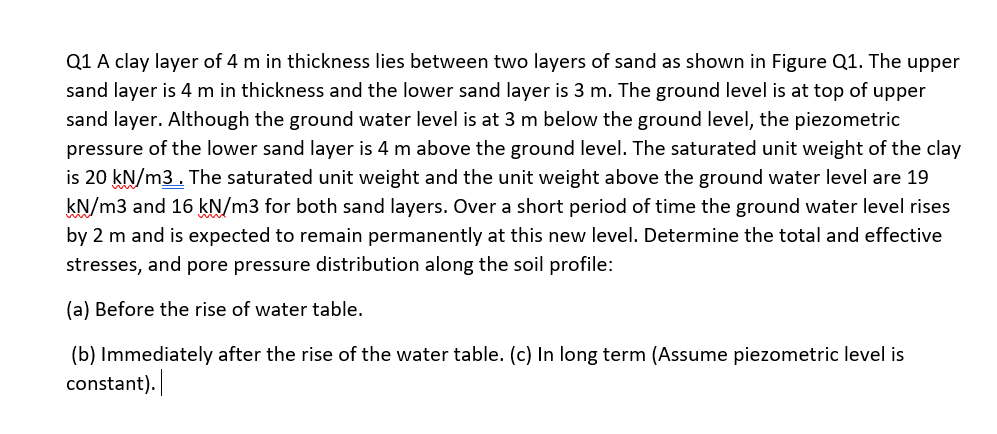 Q1 A clay layer of 4 m in thickness lies between two layers of sand as shown in Figure Q1. The upper
sand layer is 4 m in thickness and the lower sand layer is 3 m. The ground level is at top of upper
sand layer. Although the ground water level is at 3 m below the ground level, the piezometric
pressure of the lower sand layer is 4 m above the ground level. The saturated unit weight of the clay
is 20 kN/m3. The saturated unit weight and the unit weight above the ground water level are 19
kN/m3 and 16 kN/m3 for both sand layers. Over a short period of time the ground water level rises
by 2 m and is expected to remain permanently at this new level. Determine the total and effective
stresses, and pore pressure distribution along the soil profile:
(a) Before the rise of water table.
(b) Immediately after the rise of the water table. (c) In long term (Assume piezometric level is
constant).
