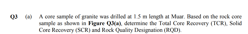 A core sample of granite was drilled at 1.5 m length at Muar. Based on the rock core
(a)
sample as shown in Figure Q3(a), determine the Total Core Recovery (TCR), Solid
Core Recovery (SCR) and Rock Quality Designation (RQD).
Q3
