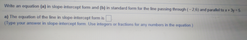 Write an equation (a) in slope-intercept form and (b) in standard form for the line passing through ( – 2,6) and parallel to x + 3y = 5.
a) The equation of the line in slope-intercept form is
(Type your answer in slope-intercept form. Use integers or fractions for any numbers in the equation.)
