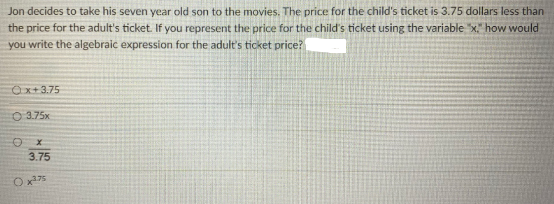 Jon decides to take his seven year old son to the movies. The price for the child's ticket is 3.75 dollars less than
the price for the adult's ticket. If you represent the price for the child's ticket using the variable "x.," how would
you write the algebraic expression for the adult's ticket price?
Ox+3.75
O 3.75x
3.75
O x3.75
